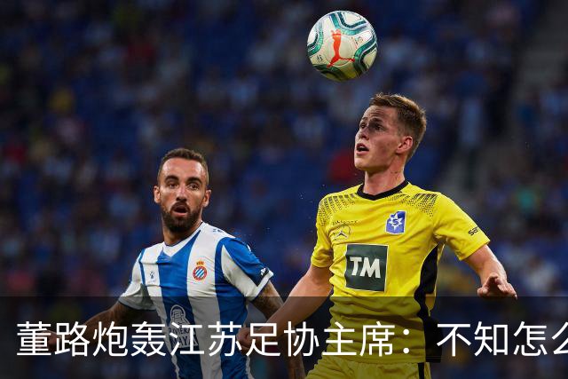 董路炮轰江苏足协主席：不知怎么得罪他了 我做的事他一律不支持